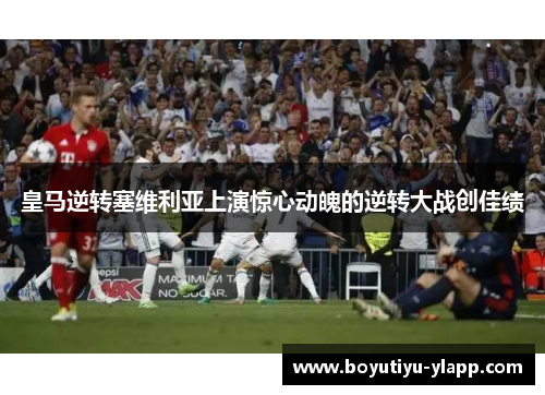 皇马逆转塞维利亚上演惊心动魄的逆转大战创佳绩