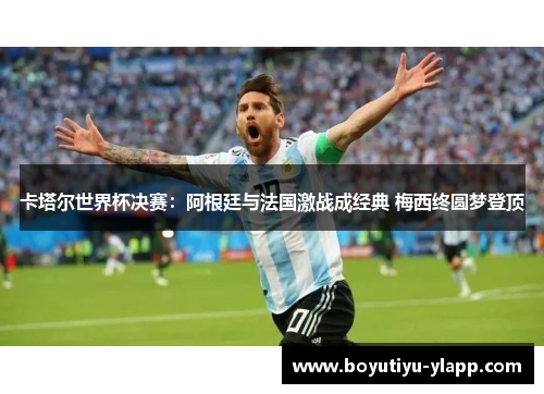 卡塔尔世界杯决赛：阿根廷与法国激战成经典 梅西终圆梦登顶
