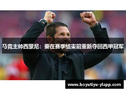 马竞主帅西蒙尼：要在赛季结束前重新夺回西甲冠军