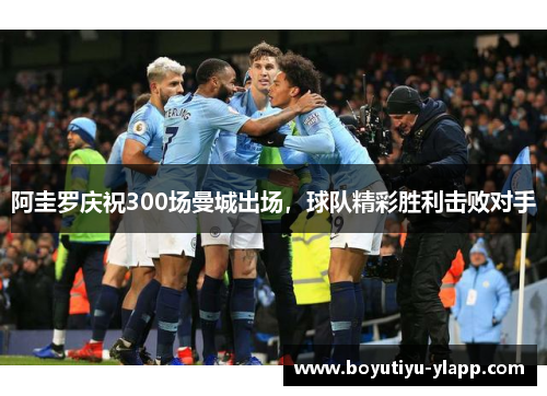 阿圭罗庆祝300场曼城出场，球队精彩胜利击败对手